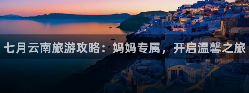 4008浏览器云顶下载|七月云南旅游攻略：妈妈专属，开启温馨之旅