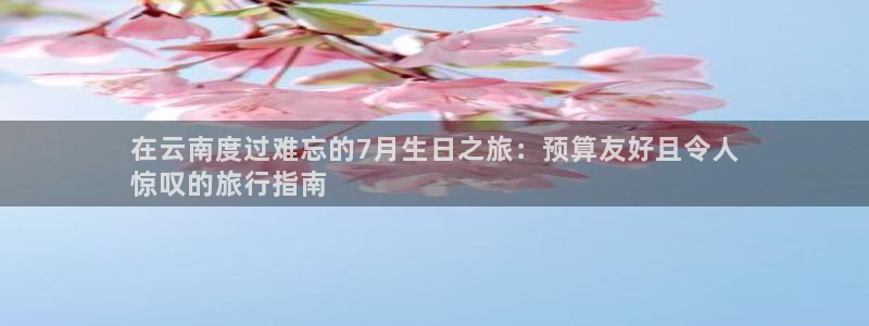 云顶国际平台官网入口|在云南度过难忘的7月生日之旅：预算友好且令人
惊叹的旅行指南